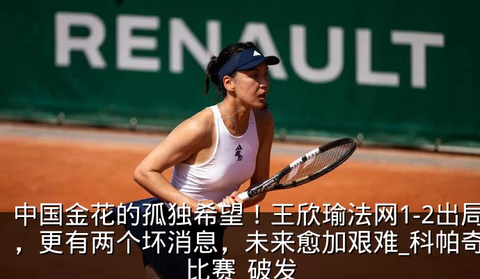 中国金花的孤独希望！王欣瑜法网1-2出局，更有两个坏消息，未来愈加艰难_科帕奇_比赛_破发