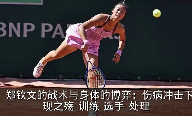 郑钦文的战术与身体的博弈：伤病冲击下的表现之殇_训练_选手_处理