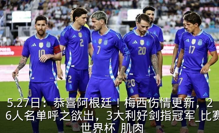 5.27日:恭喜阿根廷!梅西伤情更新,26人名单呼之欲出,3大利好剑指冠军_比赛_世界杯_肌肉